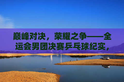 巅峰对决,荣耀之争——全运会男团决赛乒乓球纪实,巅峰对决,荣耀之争——全运会男团决赛乒乓球纪实 巅峰对决,荣耀之争——全运会男团决赛乒乓球纪实,巅峰对决,荣耀之争——全运会男团决赛乒乓球纪实