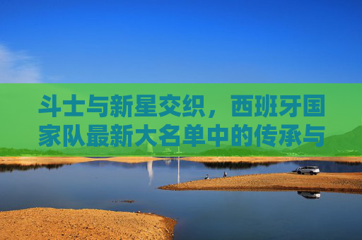 斗士与新星交织,西班牙国家队最新大名单中的传承与希望,斗士与新星交织,西班牙国家队大名单的传承与希望 斗士与新星交织,西班牙国家队最新大名单中的传承与希望,斗士与新星交织,西班牙国家队大名单的传承与希望