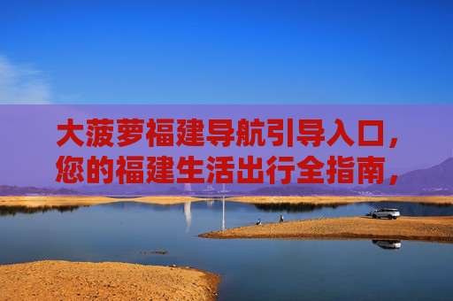 大菠萝福建导航引导入口,您的福建生活出行全指南,大菠萝福建生活出行导航指南 大菠萝福建导航引导入口,您的福建生活出行全指南,大菠萝福建生活出行导航指南