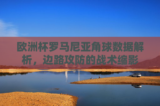 欧洲杯罗马尼亚角球数据解析,边路攻防的战术缩影 欧洲杯罗马尼亚角球数据解析,边路攻防的战术缩影