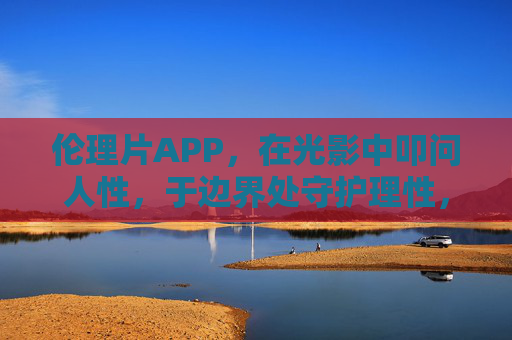 伦理片APP,在光影中叩问人性,于边界处守护理性,伦理片APP,光影叩问人性,边界守护理性 伦理片APP,在光影中叩问人性,于边界处守护理性,伦理片APP,光影叩问人性,边界守护理性