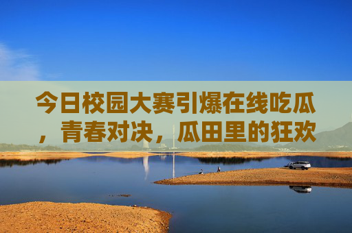 今日校园大赛引爆在线吃瓜，青春对决，瓜田里的狂欢与思考，今日校园大赛，青春对决中的吃瓜狂欢与思考