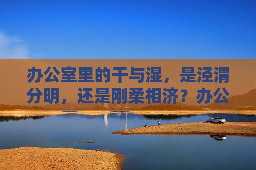 办公室里的干与湿,是泾渭分明,还是刚柔相济?办公室干湿,泾渭分明或刚柔相济 办公室里的干与湿,是泾渭分明,还是刚柔相济?办公室干湿,泾渭分明或刚柔相济