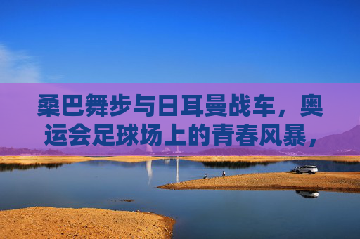 桑巴舞步与日耳曼战车,奥运会足球场上的青春风暴,桑巴舞步与日耳曼战车,奥运足球场的青春风暴 桑巴舞步与日耳曼战车,奥运会足球场上的青春风暴,桑巴舞步与日耳曼战车,奥运足球场的青春风暴