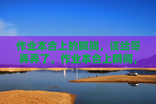 作业本合上的瞬间,该给哥弄弄了,作业本合上瞬间,该给哥弄弄了 作业本合上的瞬间,该给哥弄弄了,作业本合上瞬间,该给哥弄弄了