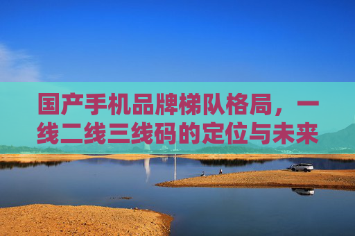国产手机品牌梯队格局，一线二线三线码的定位与未来，国产手机品牌梯队格局，一线二线三线的定位与未来