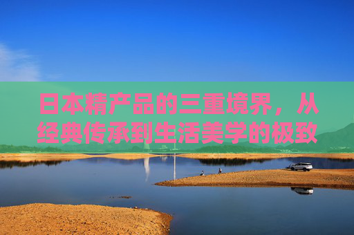 日本精产品的三重境界，从经典传承到生活美学的极致，日本精产品三重境，经典传承到生活美学极致