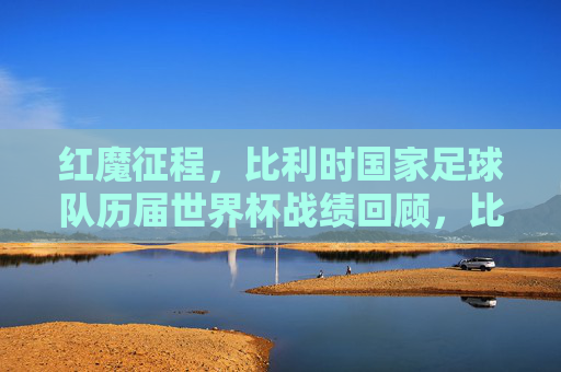 红魔征程,比利时国家足球队历届世界杯战绩回顾,比利时红魔世界杯征程与战绩回顾 红魔征程,比利时国家足球队历届世界杯战绩回顾,比利时红魔世界杯征程与战绩回顾