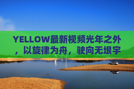 YELLOW最新视频光年之外,以旋律为舟,驶向无垠宇宙,YELLOW,旋律为舟,驶向光年之外宇宙 YELLOW最新视频光年之外,以旋律为舟,驶向无垠宇宙,YELLOW,旋律为舟,驶向光年之外宇宙