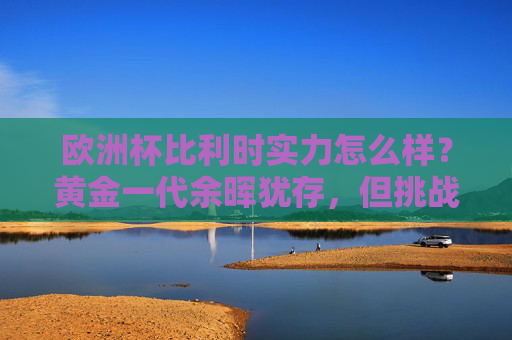 欧洲杯比利时实力怎么样?黄金一代余晖犹存,但挑战与隐忧并存,欧洲杯比利时,黄金一代余晖犹存,挑战与隐忧并存 欧洲杯比利时实力怎么样?黄金一代余晖犹存,但挑战与隐忧并存,欧洲杯比利时,黄金一代余晖犹存,挑战与隐忧并存