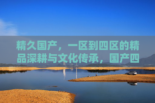 精久国产,一区到四区的精品深耕与文化传承,国产四区精品深耕,文化传承历久弥新 精久国产,一区到四区的精品深耕与文化传承,国产四区精品深耕,文化传承历久弥新