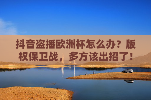 抖音盗播欧洲杯怎么办？版权保卫战，多方该出招了！抖音盗播欧洲杯，版权保卫战，多方该出招了！