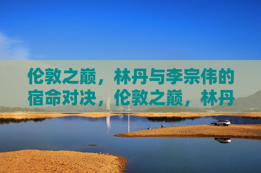 伦敦之巅,林丹与李宗伟的宿命对决,伦敦之巅,林丹与李宗伟的宿命对决 伦敦之巅,林丹与李宗伟的宿命对决,伦敦之巅,林丹与李宗伟的宿命对决