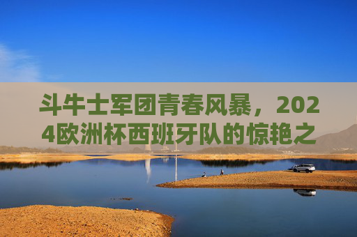 斗牛士军团青春风暴,2024欧洲杯西班牙队的惊艳之旅与深层思考,斗牛士青春风暴,2024欧洲杯惊艳之旅与深层思考 斗牛士军团青春风暴,2024欧洲杯西班牙队的惊艳之旅与深层思考,斗牛士青春风暴,2024欧洲杯惊艳之旅与深层思考