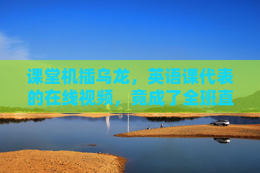课堂机插乌龙，英语课代表的在线视频，竟成了全班直播现场，课堂机插乌龙，英语课代表在线视频成全班直播现场