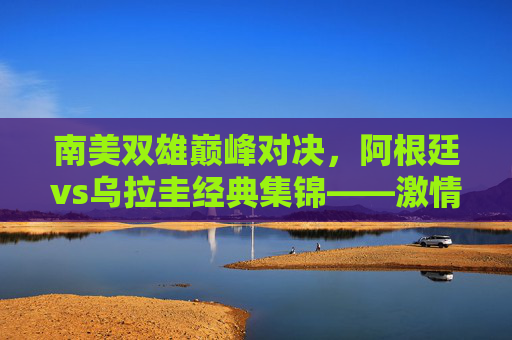 南美双雄巅峰对决,阿根廷vs乌拉圭经典集锦——激情、碰撞与绝杀的足球盛宴,南美双雄巅峰对决,阿根廷vs乌拉圭经典集锦——激情碰撞绝杀足球盛宴 南美双雄巅峰对决,阿根廷vs乌拉圭经典集锦——激情、碰撞与绝杀的足球盛宴,南美双雄巅峰对决,阿根廷vs乌拉圭经典集锦——激情碰撞绝杀足球盛宴