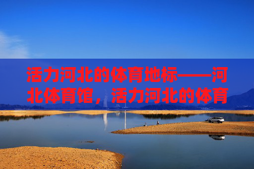 活力河北的体育地标——河北体育馆，活力河北的体育地标——河北体育馆