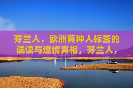 芬兰人,欧洲黄种人标签的误读与遗传真相,芬兰人,欧洲黄种人标签的误读与遗传真相 芬兰人,欧洲黄种人标签的误读与遗传真相,芬兰人,欧洲黄种人标签的误读与遗传真相