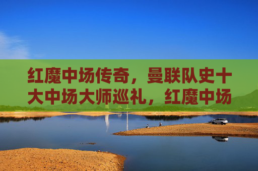 红魔中场传奇,曼联队史十大中场大师巡礼,红魔中场传奇,曼联队史十大中场大师巡礼 红魔中场传奇,曼联队史十大中场大师巡礼,红魔中场传奇,曼联队史十大中场大师巡礼