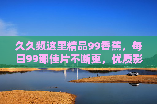 久久频这里精品99香蕉,每日99部佳片不断更,优质影视资源一站式畅享,久久频99香蕉,每日99部佳片不断更,优质影视一站式畅享 久久频这里精品99香蕉,每日99部佳片不断更,优质影视资源一站式畅享,久久频99香蕉,每日99部佳片不断更,优质影视一站式畅享