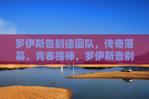罗伊斯告别德国队,传奇落幕,青春接棒,罗伊斯告别德国队,传奇落幕,青春接棒 罗伊斯告别德国队,传奇落幕,青春接棒,罗伊斯告别德国队,传奇落幕,青春接棒