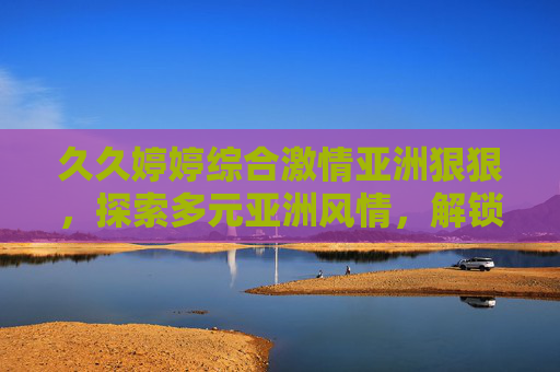 久久婷婷综合激情亚洲狠狠,探索多元亚洲风情,解锁精彩人文与自然盛宴,多元亚洲风情,解锁人文与自然盛宴 久久婷婷综合激情亚洲狠狠,探索多元亚洲风情,解锁精彩人文与自然盛宴,多元亚洲风情,解锁人文与自然盛宴