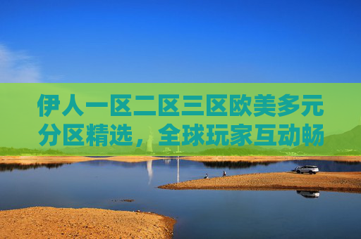 伊人一区二区三区欧美多元分区精选，全球玩家互动畅玩平台，解锁多元乐趣新体验！伊人欧美多元分区精选，全球互动畅玩新体验