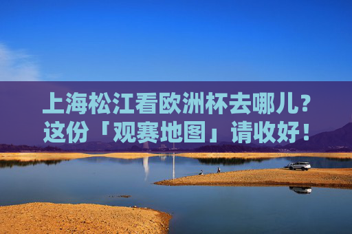 上海松江看欧洲杯去哪儿？这份「观赛地图」请收好！上海松江欧洲杯观赛地图