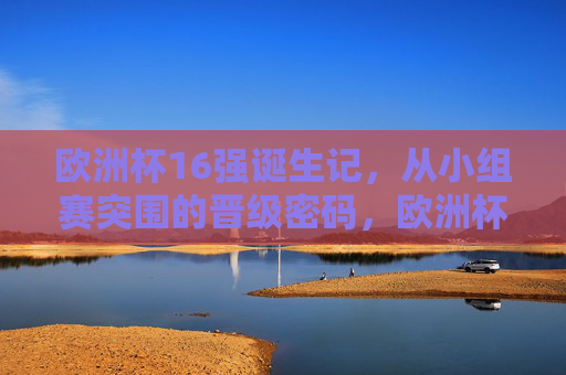 欧洲杯16强诞生记，从小组赛突围的晋级密码，欧洲杯16强诞生，小组赛突围晋级密码