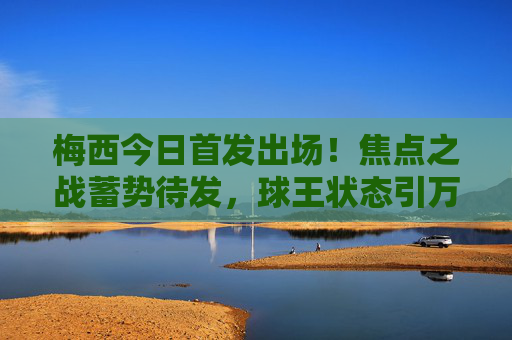 梅西今日首发出场!焦点之战蓄势待发,球王状态引万众期待,梅西今日首发出场!焦点之战球王状态引万众期待 梅西今日首发出场!焦点之战蓄势待发,球王状态引万众期待,梅西今日首发出场!焦点之战球王状态引万众期待