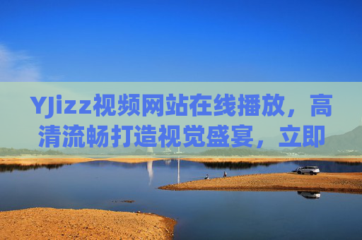 YJizz视频网站在线播放,高清流畅打造视觉盛宴,立即解锁精彩在线影音体验,YJizz高清流畅在线,视觉盛宴影音体验解锁 YJizz视频网站在线播放,高清流畅打造视觉盛宴,立即解锁精彩在线影音体验,YJizz高清流畅在线,视觉盛宴影音体验解锁