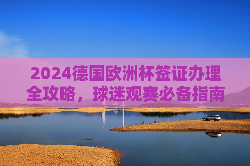 2024德国欧洲杯签证办理全攻略,球迷观赛必备指南,2024德国欧洲杯签证办理全攻略,球迷观赛必备指南 2024德国欧洲杯签证办理全攻略,球迷观赛必备指南,2024德国欧洲杯签证办理全攻略,球迷观赛必备指南