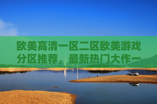 欧美高清一区二区欧美游戏分区推荐,最新热门大作一触即发,解锁极致沉浸体验,欧美热门游戏大作,沉浸体验一触即发 欧美高清一区二区欧美游戏分区推荐,最新热门大作一触即发,解锁极致沉浸体验,欧美热门游戏大作,沉浸体验一触即发