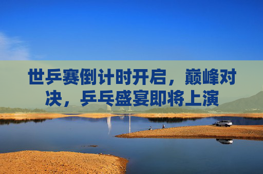 世乒赛倒计时开启,巅峰对决,乒乓盛宴即将上演 世乒赛倒计时开启,巅峰对决,乒乓盛宴即将上演