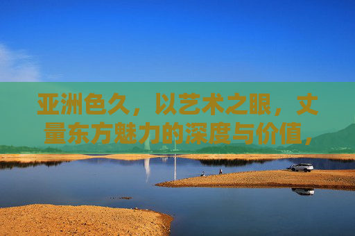 亚洲色久,以艺术之眼,丈量东方魅力的深度与价值,亚洲色久,艺术之眼丈量东方魅力深度与价值 亚洲色久,以艺术之眼,丈量东方魅力的深度与价值,亚洲色久,艺术之眼丈量东方魅力深度与价值