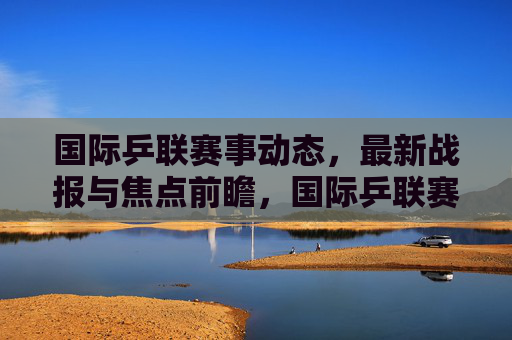 国际乒联赛事动态，最新战报与焦点前瞻，国际乒联赛事动态，最新战报与焦点前瞻