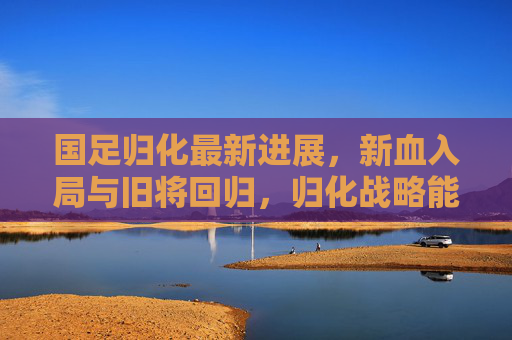 国足归化最新进展,新血入局与旧将回归,归化战略能否成为破局密钥?国足归化新血旧将集结,战略能否成破局密钥? 国足归化最新进展,新血入局与旧将回归,归化战略能否成为破局密钥?国足归化新血旧将集结,战略能否成破局密钥?