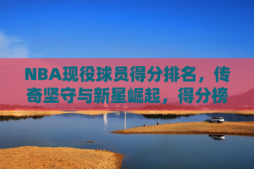 NBA现役球员得分排名，传奇坚守与新星崛起，得分榜的传承与未来，NBA现役得分榜，传奇坚守与新星崛起，传承与未来