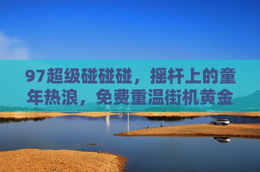 97超级碰碰碰,摇杆上的童年热浪,免费重温街机黄金岁月,在线再战老伙计!97超级碰碰碰,摇杆童年,免费在线再战 97超级碰碰碰,摇杆上的童年热浪,免费重温街机黄金岁月,在线再战老伙计!97超级碰碰碰,摇杆童年,免费在线再战
