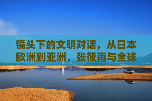 镜头下的文明对话,从日本欧洲到亚洲,张筱雨与全球摄影艺术的多元风格突围 镜头下的文明对话,从日本欧洲到亚洲,张筱雨与全球摄影艺术的多元风格突围