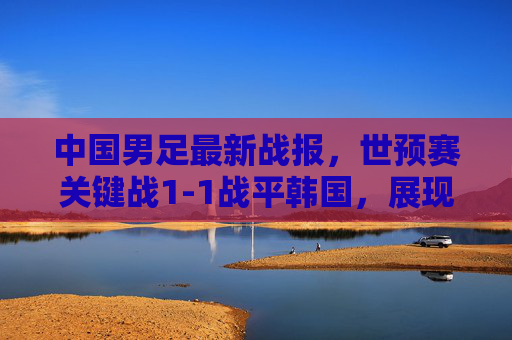 中国男足最新战报,世预赛关键战1-1战平韩国,展现韧劲与不足,中国男足世预赛关键战1-1战平韩国,韧劲与不足显现 中国男足最新战报,世预赛关键战1-1战平韩国,展现韧劲与不足,中国男足世预赛关键战1-1战平韩国,韧劲与不足显现