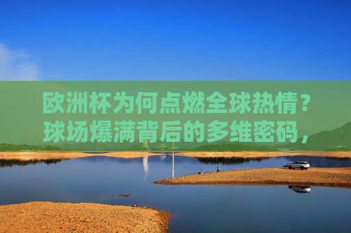 欧洲杯为何点燃全球热情?球场爆满背后的多维密码,欧洲杯点燃全球热情,球场爆满的多维密码 欧洲杯为何点燃全球热情?球场爆满背后的多维密码,欧洲杯点燃全球热情,球场爆满的多维密码