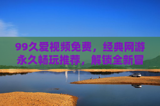 99久爱视频免费，经典网游永久畅玩推荐，解锁全新冒险体验，免费畅玩经典网游，解锁全新冒险体验