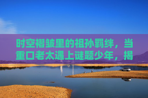 时空褶皱里的祖孙羁绊，当重口老太遇上谜题少年，揭开中式奇幻的千年秘辛，重口老太与谜题少年，时空褶皱中的千年奇幻祖孙羁绊