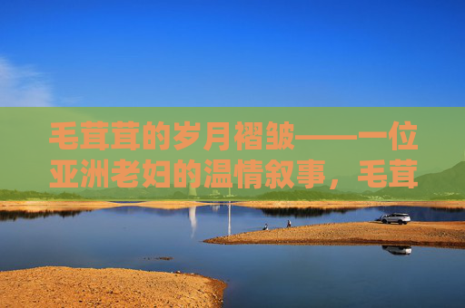 毛茸茸的岁月褶皱——一位亚洲老妇的温情叙事,毛茸茸的岁月褶皱——亚洲老妇的温情叙事 毛茸茸的岁月褶皱——一位亚洲老妇的温情叙事,毛茸茸的岁月褶皱——亚洲老妇的温情叙事