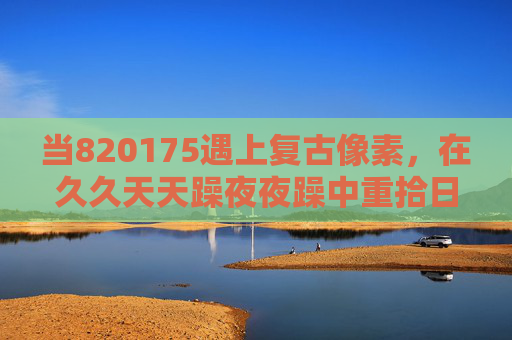 当820175遇上复古像素,在久久天天躁夜夜躁中重拾日夜畅玩的纯粹乐趣,820175复古像素,日夜躁动,纯粹乐趣再临 当820175遇上复古像素,在久久天天躁夜夜躁中重拾日夜畅玩的纯粹乐趣,820175复古像素,日夜躁动,纯粹乐趣再临