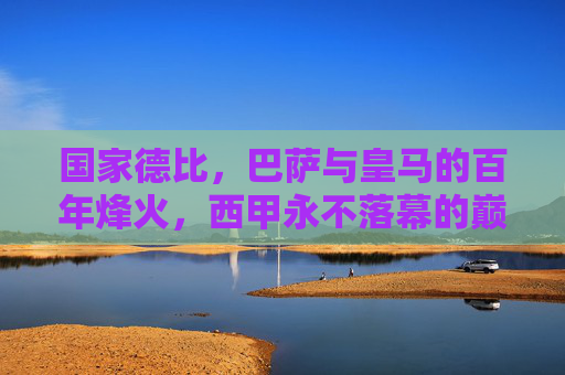 国家德比，巴萨与皇马的百年烽火，西甲永不落幕的巅峰对决，国家德比，巴萨皇马百年烽火，西甲巅峰对决