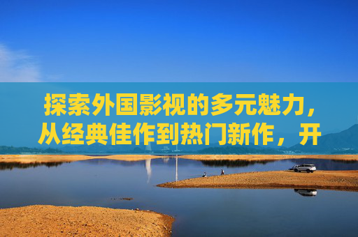 探索外国影视的多元魅力,从经典佳作到热门新作,开启沉浸式视听盛宴,外国影视多元魅力,从经典到新作,沉浸式视听之旅 探索外国影视的多元魅力,从经典佳作到热门新作,开启沉浸式视听盛宴,外国影视多元魅力,从经典到新作,沉浸式视听之旅
