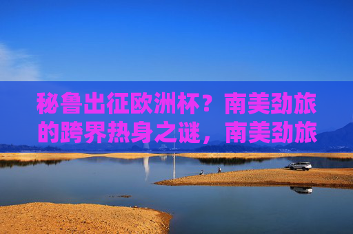 秘鲁出征欧洲杯?南美劲旅的跨界热身之谜,南美劲旅秘鲁的欧洲杯跨界热身之谜 秘鲁出征欧洲杯?南美劲旅的跨界热身之谜,南美劲旅秘鲁的欧洲杯跨界热身之谜