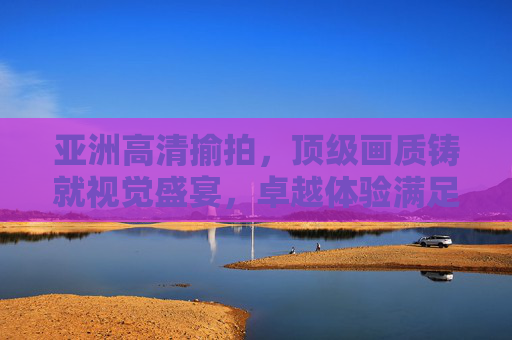 亚洲高清揄拍,顶级画质铸就视觉盛宴,卓越体验满足品质追求,亚洲高清揄拍,顶级画质铸就视觉盛宴 亚洲高清揄拍,顶级画质铸就视觉盛宴,卓越体验满足品质追求,亚洲高清揄拍,顶级画质铸就视觉盛宴